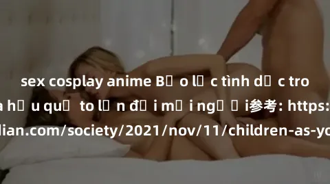 sex cosplay anime Bạo lực tình dục trong nhóm: nguy cơ và hậu quả to lớn đối mọi người参考: https://www.theguardian.com/society/2021/nov/11/children-as-young-as-four-are-being-sexually-abused-by-groups-