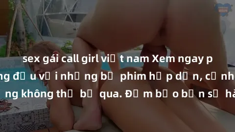 sex gái call girl việt nam Xem ngay phim sex bukkake hàng đầu với những bộ phim hấp dẫn, cảnh quay nóng bỏng không thể bỏ qua. Đảm bảo bạn sẽ hài lòng với trải nghiệm mới lạ này!