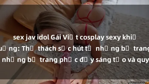 sex jav idol Gái Việt cosplay sexy khiến fan hâm mộ phát cuồng: Thử thách sức hút từ những bộ trang phục đầy sáng tạo và quyến rũ!