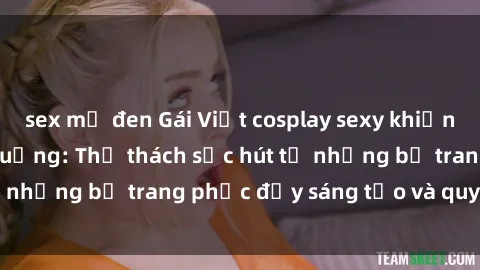 sex mỹ đen Gái Việt cosplay sexy khiến fan hâm mộ phát cuồng: Thử thách sức hút từ những bộ trang phục đầy sáng tạo và quyến rũ!