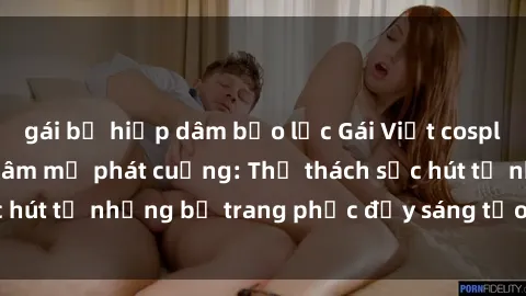 gái bị hiếp dâm bạo lực Gái Việt cosplay sexy khiến fan hâm mộ phát cuồng: Thử thách sức hút từ những bộ trang phục đầy sáng tạo và quyến rũ!