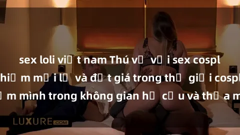 sex loli việt nam Thú vị với sex cosplay anime: Trải nghiệm mới lạ và đắt giá trong thế giới cosplay! Đắm mình trong không gian hư cấu và thỏa mãn niềm đam mê của bạn!