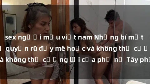 sex người mẫu việt nam Những bí mật về sex gái Tây: Sự quyến rũ đầy mê hoặc và không thể cưỡng lại của phụ nữ Tây phương