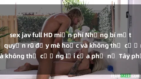 sex jav full HD miễn phí Những bí mật về sex gái Tây: Sự quyến rũ đầy mê hoặc và không thể cưỡng lại của phụ nữ Tây phương
