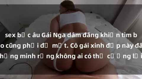 sex bắc âu Gái Nga dâm đãng khiến tim bất cứ chàng trai nào cũng phải đỏ mặt. Cô gái xinh đẹp này đã chứng minh rằng không ai có thể cưỡng lại khi cô làm tình đắm say.