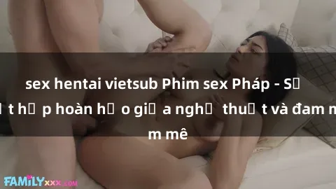 sex hentai vietsub Phim sex Pháp - Sự kết hợp hoàn hảo giữa nghệ thuật và đam mê