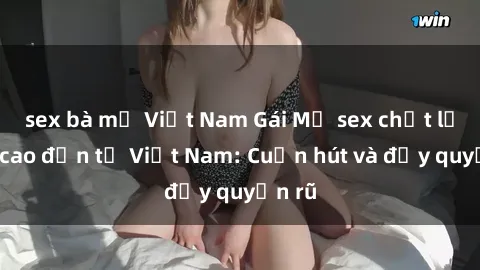 sex bà mẹ Việt Nam Gái Mỹ sex chất lượng cao đến từ Việt Nam: Cuốn hút và đầy quyến rũ