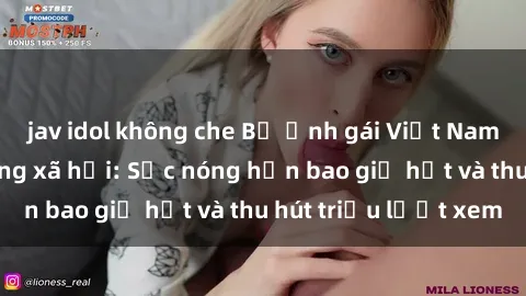 jav idol không che Bộ ảnh gái Việt Nam nude gây sốt mạng xã hội: Sắc nóng hơn bao giờ hết và thu hút triệu lượt xem