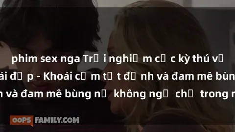 phim sex nga Trải nghiệm cực kỳ thú vị khi làm tình với gái đẹp - Khoái cảm tột đỉnh và đam mê bùng nổ không ngờ chỉ trong một đêm!