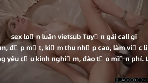 sex loạn luân vietsub Tuyển gái call girl Việt Nam gợi cảm, đẹp mắt, kiếm thu nhập cao, làm việc linh hoạt, không yêu cầu kinh nghiệm, đào tạo miễn phí. Liên hệ ngay để biết thêm chi tiết!