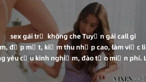 sex gái trẻ không che Tuyển gái call girl Việt Nam gợi cảm, đẹp mắt, kiếm thu nhập cao, làm việc linh hoạt, không yêu cầu kinh nghiệm, đào tạo miễn phí. Liên hệ ngay để biết thêm chi tiết!