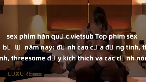 sex phim hàn quốc vietsub Top phim sex hot nhất không thể bỏ lỡ năm nay: đỉnh cao của đồng tính, threesome đầy kích thích và các cảnh nóng đang gây sốt!