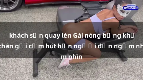khách sạn quay lén Gái nóng bỏng khỏa thân gợi cảm hút hồn người đến ngắm nhìn