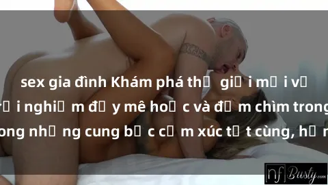 sex gia đình Khám phá thế giới mới với sex người lớn: trải nghiệm đầy mê hoặc và đắm chìm trong những cung bậc cảm xúc tột cùng, hứng khởi và cuốn hút.