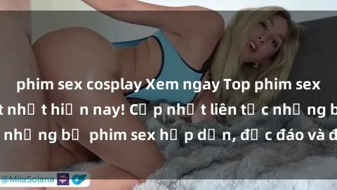 phim sex cosplay Xem ngay Top phim sex mới nhất đang hot nhất hiện nay! Cập nhật liên tục những bộ phim sex hấp dẫn, độc đáo và đầy kích thích.