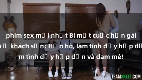 phim sex mới nhất Bí mật cuộc hẹn gái Việt lần đầu ở khách sạn: Hẹn hò, làm tình đầy hấp dẫn và đam mê!