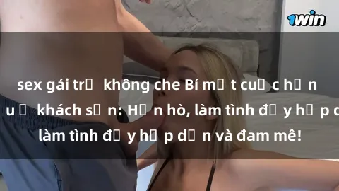 sex gái trẻ không che Bí mật cuộc hẹn gái Việt lần đầu ở khách sạn: Hẹn hò, làm tình đầy hấp dẫn và đam mê!