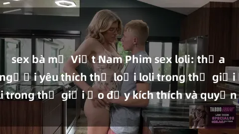 sex bà mẹ Việt Nam Phim sex loli: thỏa mãn đam mê của người yêu thích thể loại loli trong thế giới ảo đầy kích thích và quyến rũ.