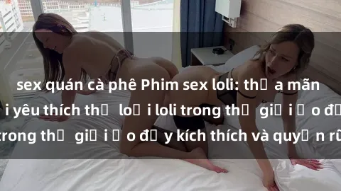 sex quán cà phê Phim sex loli: thỏa mãn đam mê của người yêu thích thể loại loli trong thế giới ảo đầy kích thích và quyến rũ.
