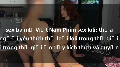 sex bà mẹ Việt Nam Phim sex loli: thỏa mãn đam mê của người yêu thích thể loại loli trong thế giới ảo đầy kích thích và quyến rũ.