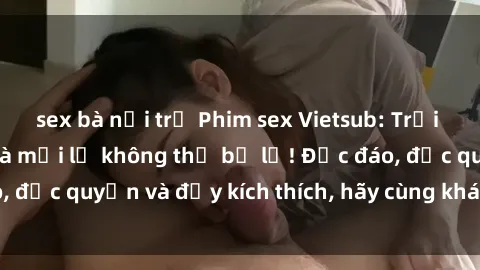 sex bà nội trợ Phim sex Vietsub: Trải nghiệm hấp dẫn và mới lạ không thể bỏ lỡ! Độc đáo, độc quyền và đầy kích thích, hãy cùng khám phá ngay!
