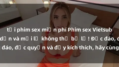 tải phim sex miễn phí Phim sex Vietsub: Trải nghiệm hấp dẫn và mới lạ không thể bỏ lỡ! Độc đáo, độc quyền và đầy kích thích, hãy cùng khám phá ngay!