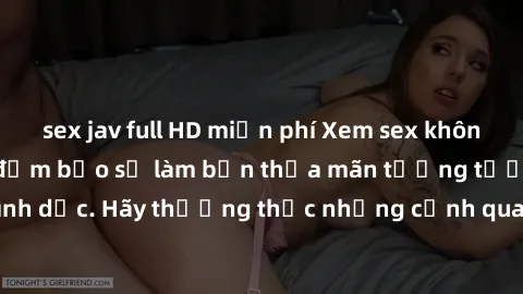 sex jav full HD miễn phí Xem sex không che HD miễn phí đảm bảo sẽ làm bạn thỏa mãn tưởng tượng và nhu cầu tình dục. Hãy thưởng thức những cảnh quay hấp dẫn và mãnh liệt ngay bây giờ!