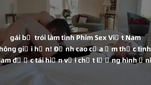 gái bị trói làm tình Phim Sex Việt Nam HD - Xem ngay và không giới hạn! Đỉnh cao của ẩm thực tình dục Việt Nam được tái hiện với chất lượng hình ảnh sắc nét. Hãy thưởng thức ngay!