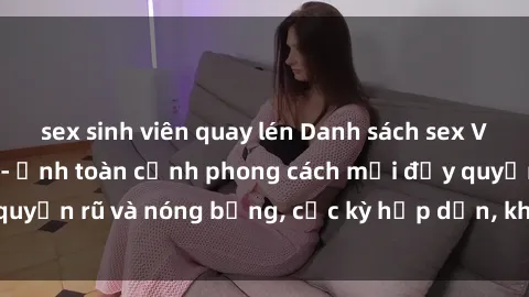 sex sinh viên quay lén Danh sách sex Việt Nam không che - Ảnh toàn cảnh phong cách mới đầy quyến rũ và nóng bỏng, cực kỳ hấp dẫn, không thể bỏ qua!