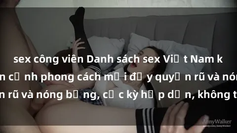sex công viên Danh sách sex Việt Nam không che - Ảnh toàn cảnh phong cách mới đầy quyến rũ và nóng bỏng, cực kỳ hấp dẫn, không thể bỏ qua!
