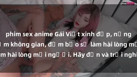 phim sex anime Gái Việt xinh đẹp, nồng nàn làm tình say đắm không gian, đảm bảo sẽ làm hài lòng mọi người. Hãy đến và trải nghiệm ngay!