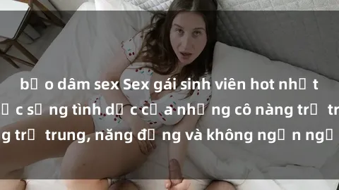 bạo dâm sex Sex gái sinh viên hot nhất: Cùng khám phá cuộc sống tình dục của những cô nàng trẻ trung, năng động và không ngần ngại thử nghiệm!