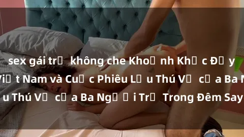 sex gái trẻ không che Khoảnh Khắc Đầy Kịch Tính: Sex  Việt Nam và Cuộc Phiêu Lưu Thú Vị của Ba Người Trẻ Trong Đêm Say Đắm