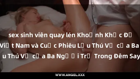 sex sinh viên quay lén Khoảnh Khắc Đầy Kịch Tính: Sex  Việt Nam và Cuộc Phiêu Lưu Thú Vị của Ba Người Trẻ Trong Đêm Say Đắm