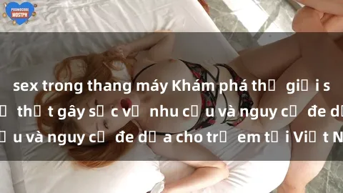 sex trong thang máy Khám phá thế giới sex loli Việt Nam: Sự thật gây sốc về nhu cầu và nguy cơ đe dọa cho trẻ em tại Việt Nam