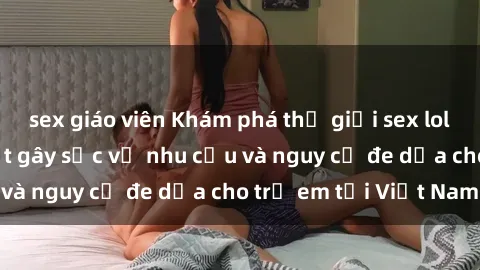 sex giáo viên Khám phá thế giới sex loli Việt Nam: Sự thật gây sốc về nhu cầu và nguy cơ đe dọa cho trẻ em tại Việt Nam