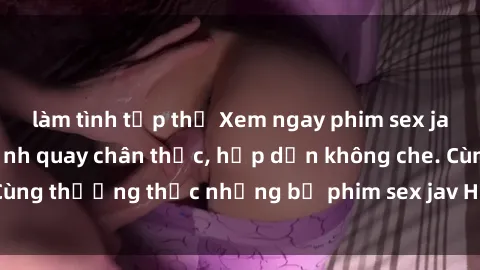 làm tình tập thể Xem ngay phim sex jav HD với những cảnh quay chân thực, hấp dẫn không che. Cùng thưởng thức những bộ phim sex jav HD hot nhất hiện nay!