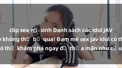 clip sex nữ sinh Danh sách các idol JAV hot nhất hiện nay không thể bỏ qua! Đam mê sex jav idol có thể khám phá ngay để thỏa mãn nhu cầu giải trí của mình!