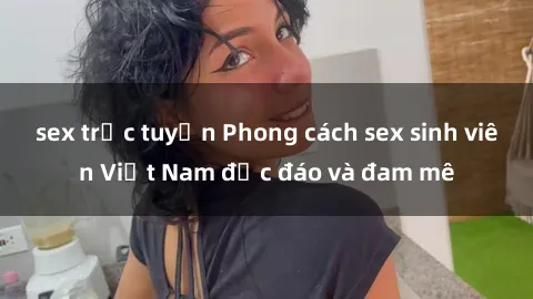 sex trực tuyến Phong cách sex sinh viên Việt Nam độc đáo và đam mê